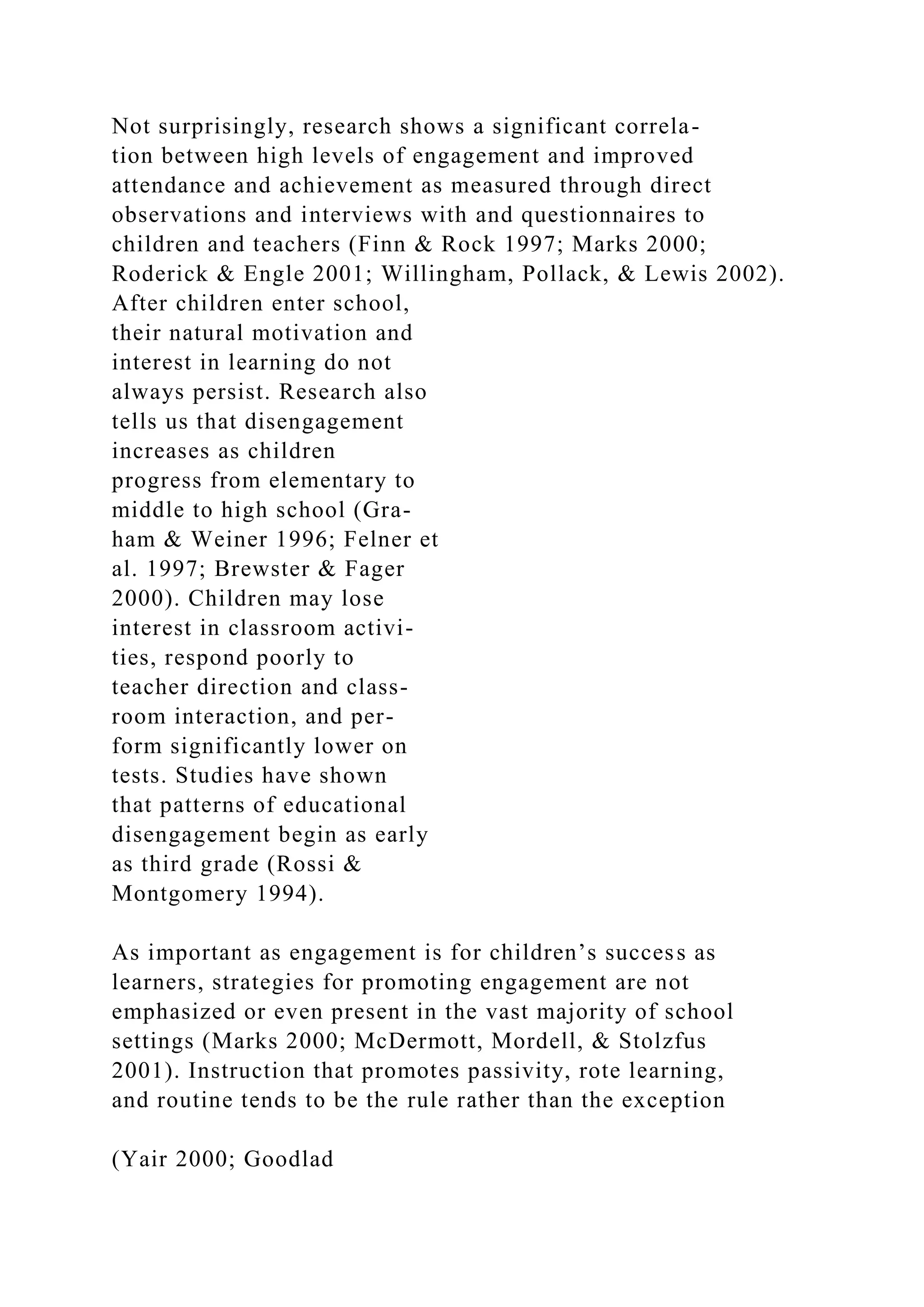 Not surprisingly, research shows a significant correla-
tion between high levels of engagement and improved
attendance and achievement as measured through direct
observations and interviews with and questionnaires to
children and teachers (Finn & Rock 1997; Marks 2000;
Roderick & Engle 2001; Willingham, Pollack, & Lewis 2002).
After children enter school,
their natural motivation and
interest in learning do not
always persist. Research also
tells us that disengagement
increases as children
progress from elementary to
middle to high school (Gra-
ham & Weiner 1996; Felner et
al. 1997; Brewster & Fager
2000). Children may lose
interest in classroom activi-
ties, respond poorly to
teacher direction and class-
room interaction, and per-
form significantly lower on
tests. Studies have shown
that patterns of educational
disengagement begin as early
as third grade (Rossi &
Montgomery 1994).
As important as engagement is for children’s success as
learners, strategies for promoting engagement are not
emphasized or even present in the vast majority of school
settings (Marks 2000; McDermott, Mordell, & Stolzfus
2001). Instruction that promotes passivity, rote learning,
and routine tends to be the rule rather than the exception
(Yair 2000; Goodlad
 