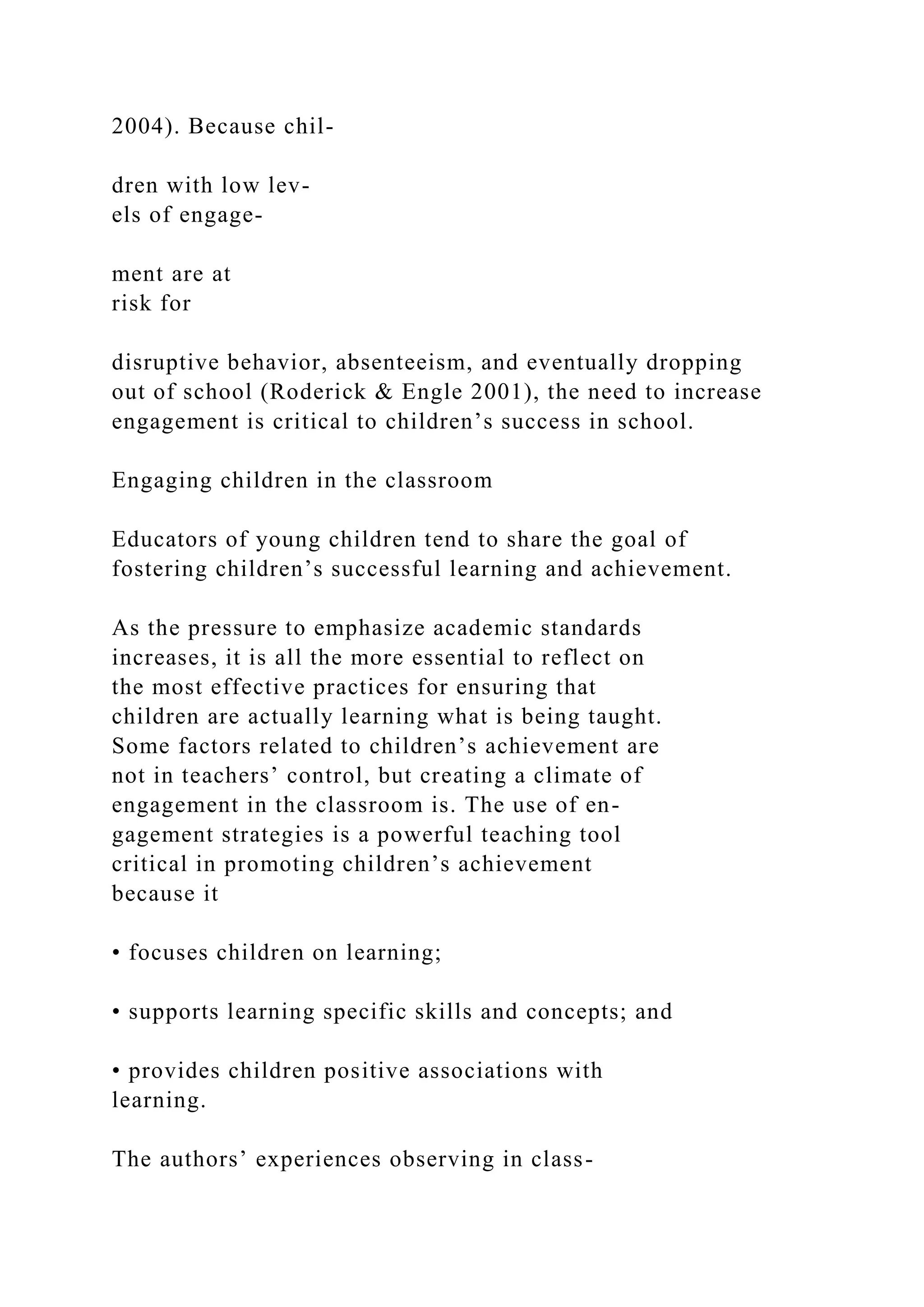 2004). Because chil-
dren with low lev-
els of engage-
ment are at
risk for
disruptive behavior, absenteeism, and eventually dropping
out of school (Roderick & Engle 2001), the need to increase
engagement is critical to children’s success in school.
Engaging children in the classroom
Educators of young children tend to share the goal of
fostering children’s successful learning and achievement.
As the pressure to emphasize academic standards
increases, it is all the more essential to reflect on
the most effective practices for ensuring that
children are actually learning what is being taught.
Some factors related to children’s achievement are
not in teachers’ control, but creating a climate of
engagement in the classroom is. The use of en-
gagement strategies is a powerful teaching tool
critical in promoting children’s achievement
because it
• focuses children on learning;
• supports learning specific skills and concepts; and
• provides children positive associations with
learning.
The authors’ experiences observing in class-
 