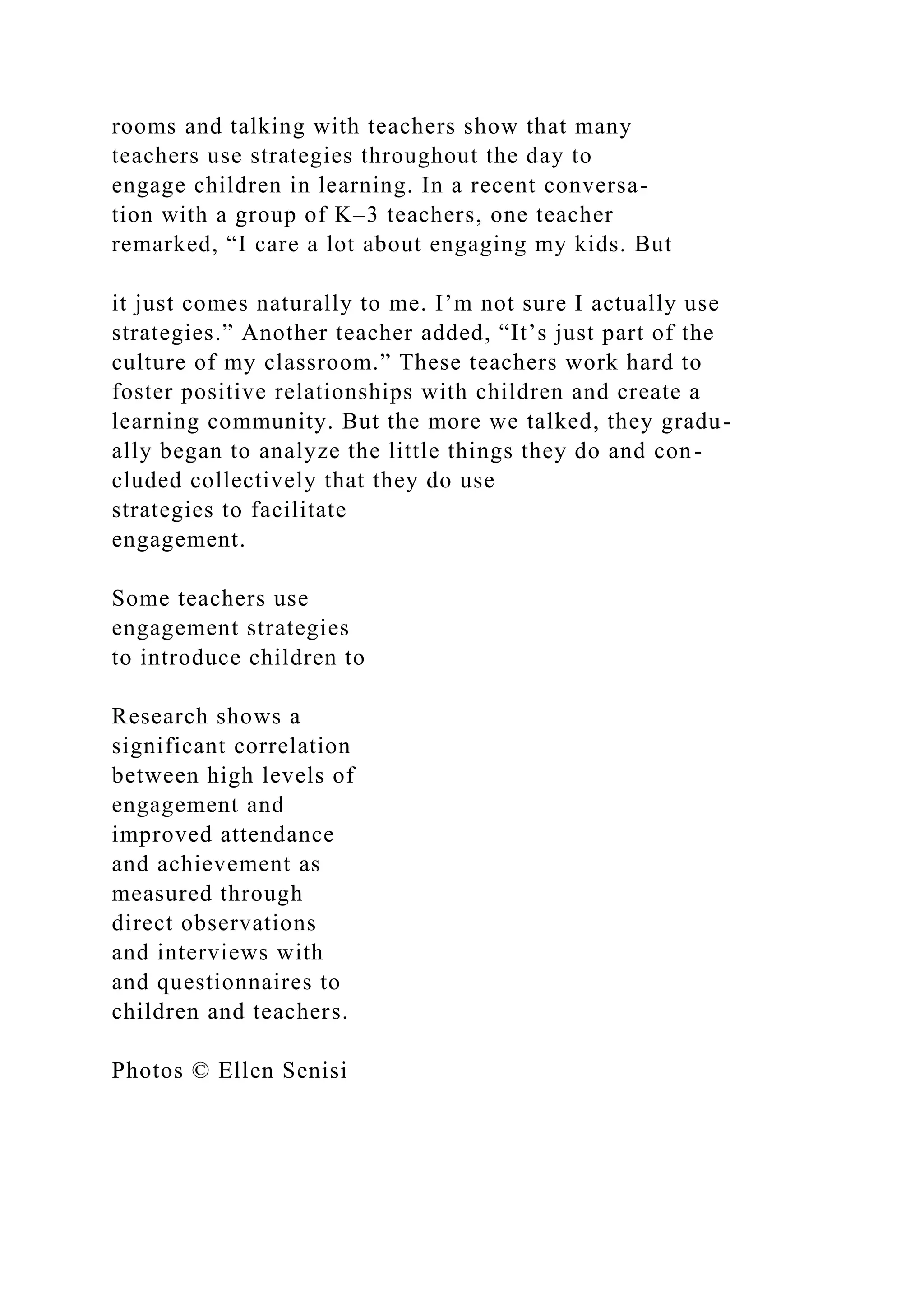 rooms and talking with teachers show that many
teachers use strategies throughout the day to
engage children in learning. In a recent conversa-
tion with a group of K–3 teachers, one teacher
remarked, “I care a lot about engaging my kids. But
it just comes naturally to me. I’m not sure I actually use
strategies.” Another teacher added, “It’s just part of the
culture of my classroom.” These teachers work hard to
foster positive relationships with children and create a
learning community. But the more we talked, they gradu-
ally began to analyze the little things they do and con-
cluded collectively that they do use
strategies to facilitate
engagement.
Some teachers use
engagement strategies
to introduce children to
Research shows a
significant correlation
between high levels of
engagement and
improved attendance
and achievement as
measured through
direct observations
and interviews with
and questionnaires to
children and teachers.
Photos © Ellen Senisi
 