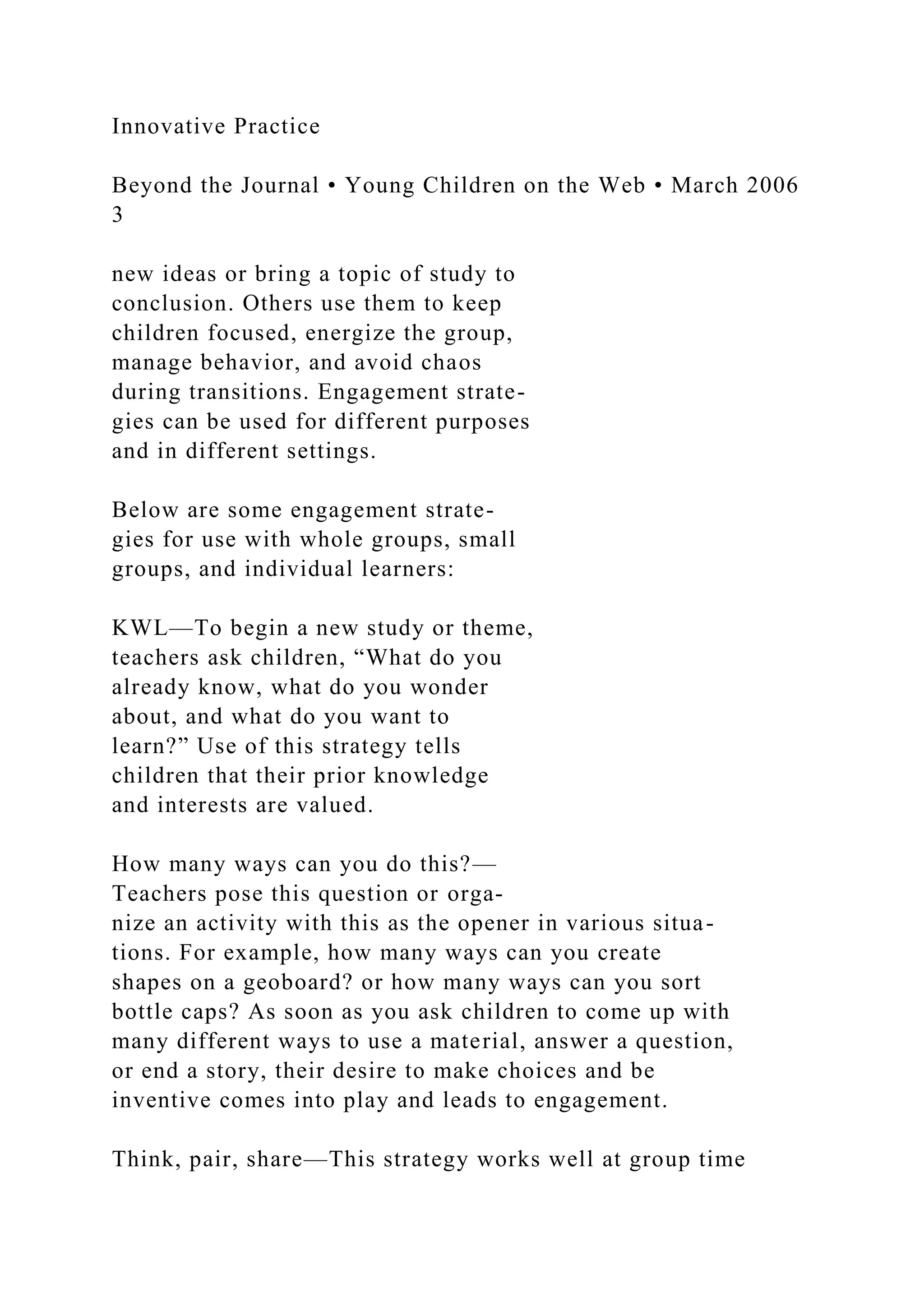 Innovative Practice
Beyond the Journal • Young Children on the Web • March 2006
3
new ideas or bring a topic of study to
conclusion. Others use them to keep
children focused, energize the group,
manage behavior, and avoid chaos
during transitions. Engagement strate-
gies can be used for different purposes
and in different settings.
Below are some engagement strate-
gies for use with whole groups, small
groups, and individual learners:
KWL—To begin a new study or theme,
teachers ask children, “What do you
already know, what do you wonder
about, and what do you want to
learn?” Use of this strategy tells
children that their prior knowledge
and interests are valued.
How many ways can you do this?—
Teachers pose this question or orga-
nize an activity with this as the opener in various situa-
tions. For example, how many ways can you create
shapes on a geoboard? or how many ways can you sort
bottle caps? As soon as you ask children to come up with
many different ways to use a material, answer a question,
or end a story, their desire to make choices and be
inventive comes into play and leads to engagement.
Think, pair, share—This strategy works well at group time
 