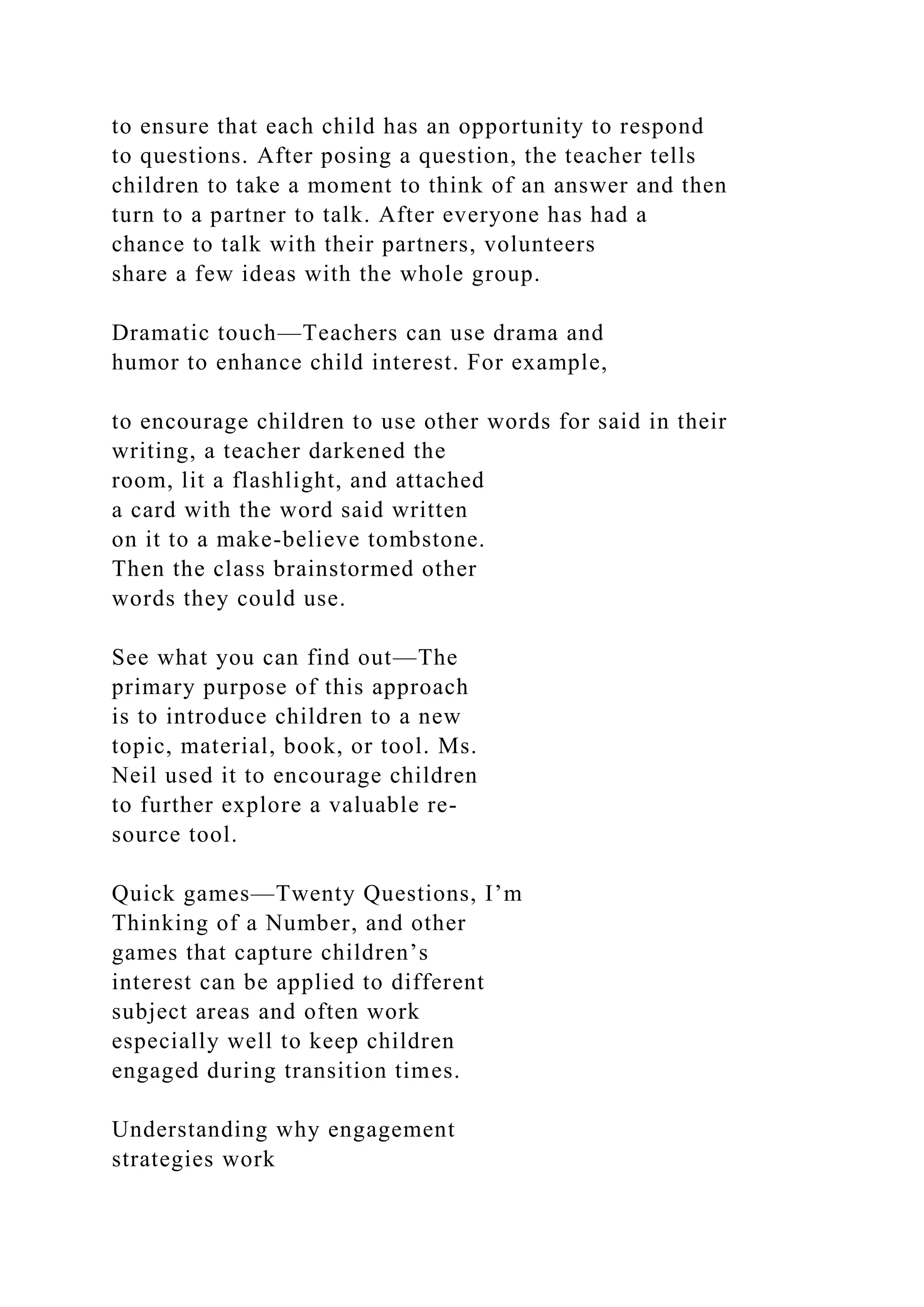 to ensure that each child has an opportunity to respond
to questions. After posing a question, the teacher tells
children to take a moment to think of an answer and then
turn to a partner to talk. After everyone has had a
chance to talk with their partners, volunteers
share a few ideas with the whole group.
Dramatic touch—Teachers can use drama and
humor to enhance child interest. For example,
to encourage children to use other words for said in their
writing, a teacher darkened the
room, lit a flashlight, and attached
a card with the word said written
on it to a make-believe tombstone.
Then the class brainstormed other
words they could use.
See what you can find out—The
primary purpose of this approach
is to introduce children to a new
topic, material, book, or tool. Ms.
Neil used it to encourage children
to further explore a valuable re-
source tool.
Quick games—Twenty Questions, I’m
Thinking of a Number, and other
games that capture children’s
interest can be applied to different
subject areas and often work
especially well to keep children
engaged during transition times.
Understanding why engagement
strategies work
 