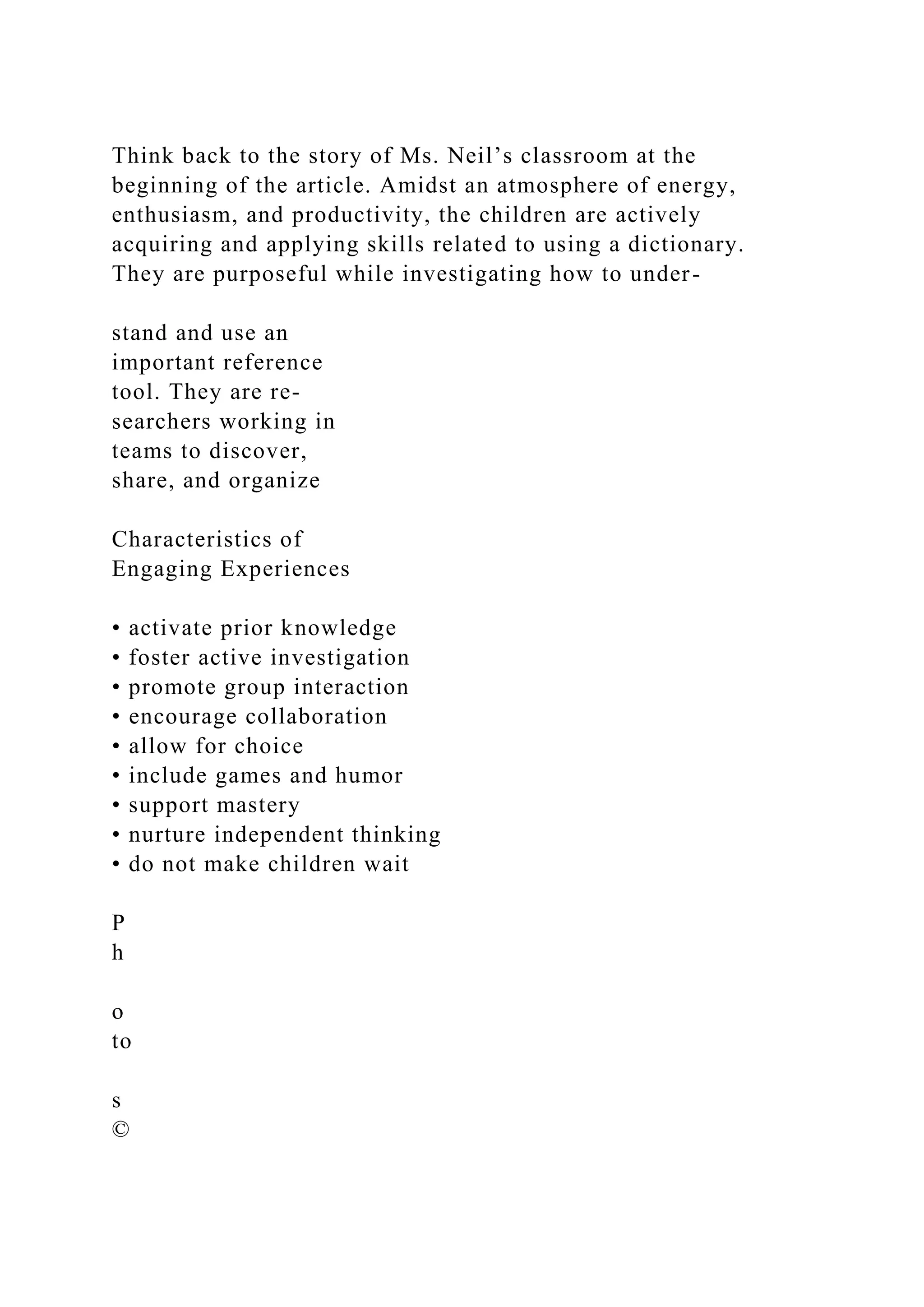 Think back to the story of Ms. Neil’s classroom at the
beginning of the article. Amidst an atmosphere of energy,
enthusiasm, and productivity, the children are actively
acquiring and applying skills related to using a dictionary.
They are purposeful while investigating how to under-
stand and use an
important reference
tool. They are re-
searchers working in
teams to discover,
share, and organize
Characteristics of
Engaging Experiences
• activate prior knowledge
• foster active investigation
• promote group interaction
• encourage collaboration
• allow for choice
• include games and humor
• support mastery
• nurture independent thinking
• do not make children wait
P
h
o
to
s
©
 