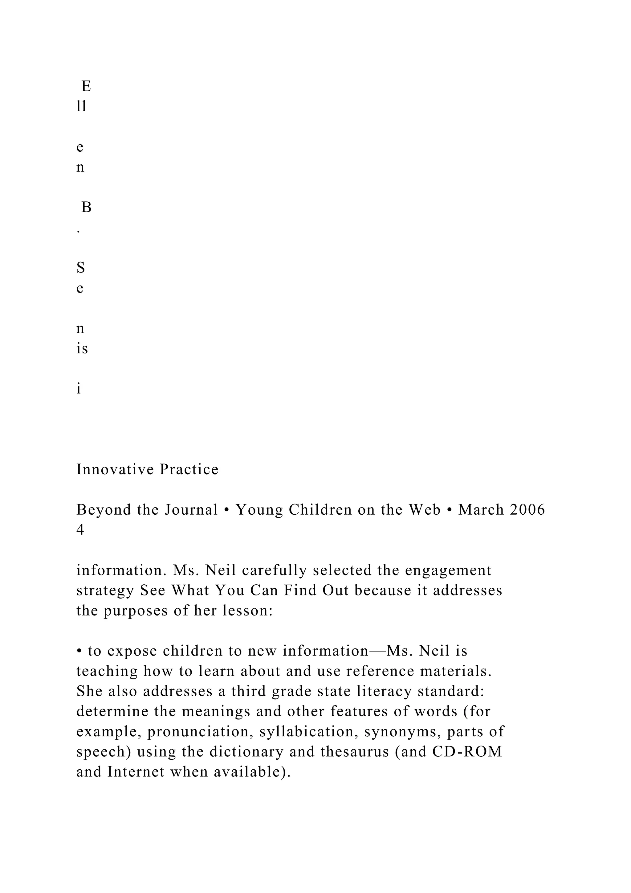 E
ll
e
n
B
.
S
e
n
is
i
Innovative Practice
Beyond the Journal • Young Children on the Web • March 2006
4
information. Ms. Neil carefully selected the engagement
strategy See What You Can Find Out because it addresses
the purposes of her lesson:
• to expose children to new information—Ms. Neil is
teaching how to learn about and use reference materials.
She also addresses a third grade state literacy standard:
determine the meanings and other features of words (for
example, pronunciation, syllabication, synonyms, parts of
speech) using the dictionary and thesaurus (and CD-ROM
and Internet when available).
 