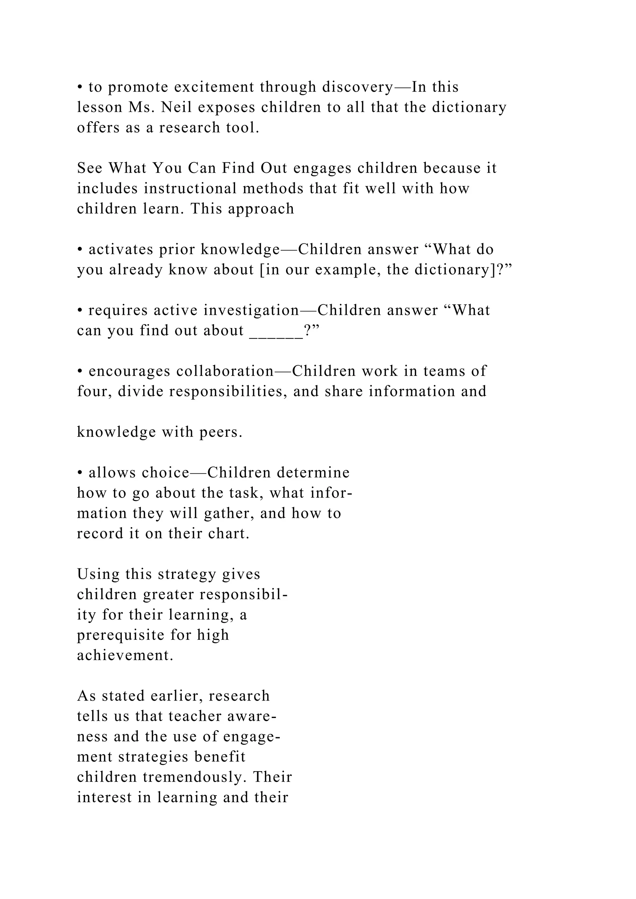 • to promote excitement through discovery—In this
lesson Ms. Neil exposes children to all that the dictionary
offers as a research tool.
See What You Can Find Out engages children because it
includes instructional methods that fit well with how
children learn. This approach
• activates prior knowledge—Children answer “What do
you already know about [in our example, the dictionary]?”
• requires active investigation—Children answer “What
can you find out about ______?”
• encourages collaboration—Children work in teams of
four, divide responsibilities, and share information and
knowledge with peers.
• allows choice—Children determine
how to go about the task, what infor-
mation they will gather, and how to
record it on their chart.
Using this strategy gives
children greater responsibil-
ity for their learning, a
prerequisite for high
achievement.
As stated earlier, research
tells us that teacher aware-
ness and the use of engage-
ment strategies benefit
children tremendously. Their
interest in learning and their
 