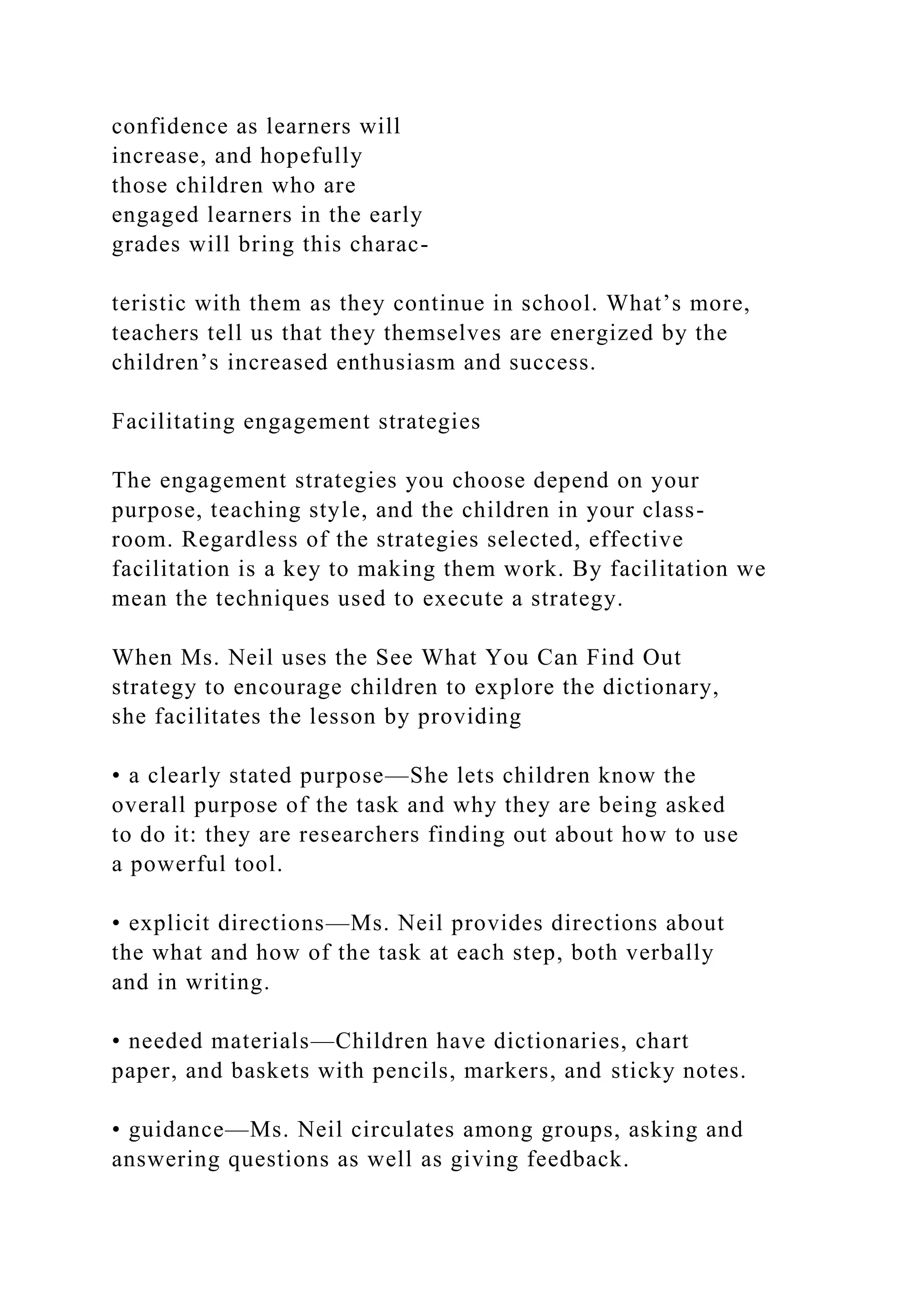 confidence as learners will
increase, and hopefully
those children who are
engaged learners in the early
grades will bring this charac-
teristic with them as they continue in school. What’s more,
teachers tell us that they themselves are energized by the
children’s increased enthusiasm and success.
Facilitating engagement strategies
The engagement strategies you choose depend on your
purpose, teaching style, and the children in your class-
room. Regardless of the strategies selected, effective
facilitation is a key to making them work. By facilitation we
mean the techniques used to execute a strategy.
When Ms. Neil uses the See What You Can Find Out
strategy to encourage children to explore the dictionary,
she facilitates the lesson by providing
• a clearly stated purpose—She lets children know the
overall purpose of the task and why they are being asked
to do it: they are researchers finding out about how to use
a powerful tool.
• explicit directions—Ms. Neil provides directions about
the what and how of the task at each step, both verbally
and in writing.
• needed materials—Children have dictionaries, chart
paper, and baskets with pencils, markers, and sticky notes.
• guidance—Ms. Neil circulates among groups, asking and
answering questions as well as giving feedback.
 