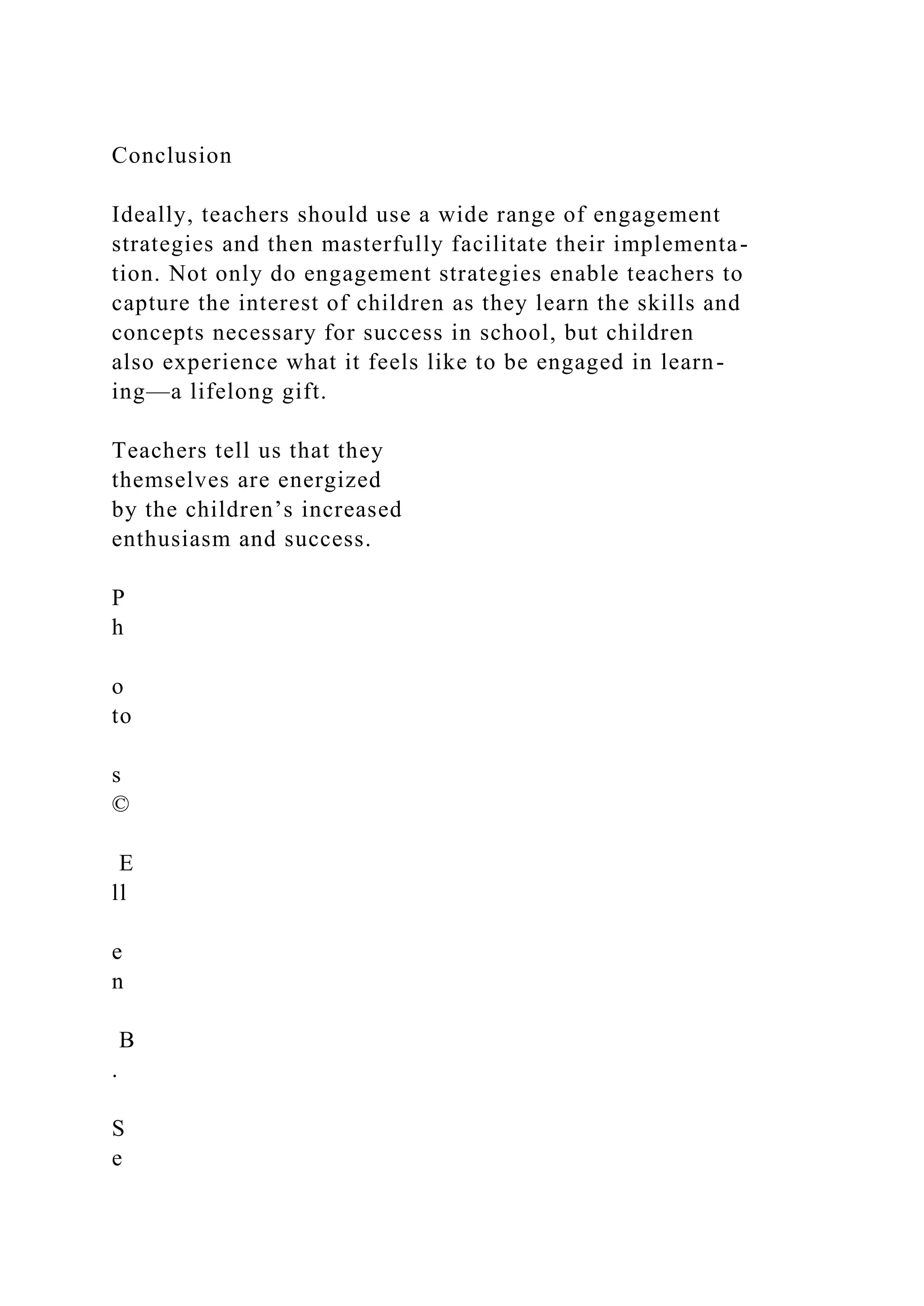 Conclusion
Ideally, teachers should use a wide range of engagement
strategies and then masterfully facilitate their implementa-
tion. Not only do engagement strategies enable teachers to
capture the interest of children as they learn the skills and
concepts necessary for success in school, but children
also experience what it feels like to be engaged in learn-
ing—a lifelong gift.
Teachers tell us that they
themselves are energized
by the children’s increased
enthusiasm and success.
P
h
o
to
s
©
E
ll
e
n
B
.
S
e
 