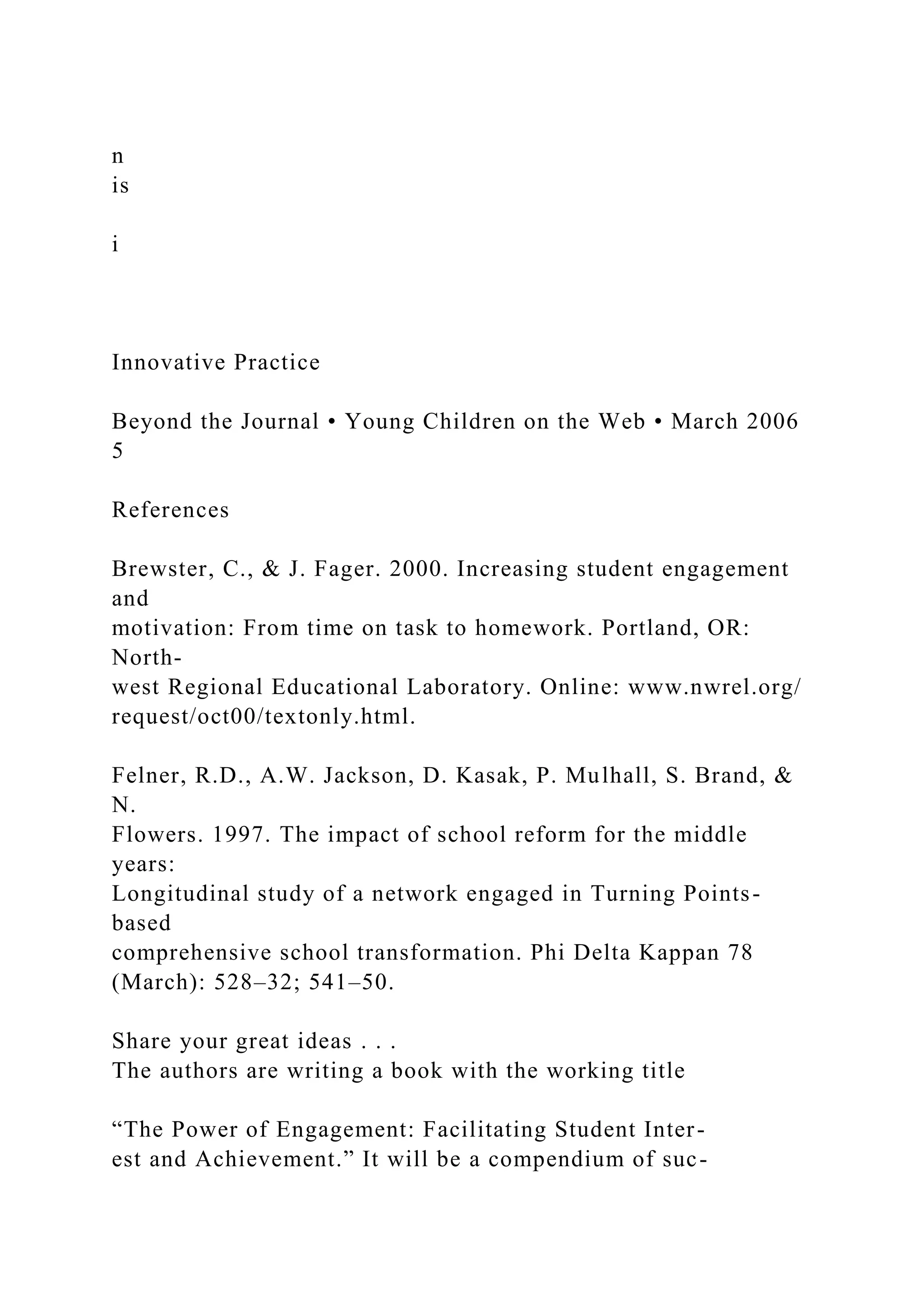 n
is
i
Innovative Practice
Beyond the Journal • Young Children on the Web • March 2006
5
References
Brewster, C., & J. Fager. 2000. Increasing student engagement
and
motivation: From time on task to homework. Portland, OR:
North-
west Regional Educational Laboratory. Online: www.nwrel.org/
request/oct00/textonly.html.
Felner, R.D., A.W. Jackson, D. Kasak, P. Mulhall, S. Brand, &
N.
Flowers. 1997. The impact of school reform for the middle
years:
Longitudinal study of a network engaged in Turning Points-
based
comprehensive school transformation. Phi Delta Kappan 78
(March): 528–32; 541–50.
Share your great ideas . . .
The authors are writing a book with the working title
“The Power of Engagement: Facilitating Student Inter-
est and Achievement.” It will be a compendium of suc-
 