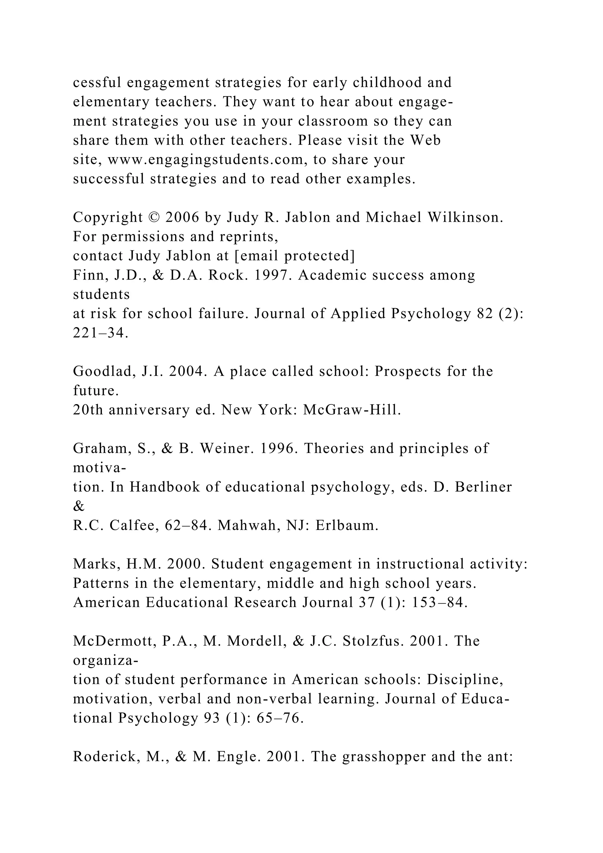 cessful engagement strategies for early childhood and
elementary teachers. They want to hear about engage-
ment strategies you use in your classroom so they can
share them with other teachers. Please visit the Web
site, www.engagingstudents.com, to share your
successful strategies and to read other examples.
Copyright © 2006 by Judy R. Jablon and Michael Wilkinson.
For permissions and reprints,
contact Judy Jablon at [email protected]
Finn, J.D., & D.A. Rock. 1997. Academic success among
students
at risk for school failure. Journal of Applied Psychology 82 (2):
221–34.
Goodlad, J.I. 2004. A place called school: Prospects for the
future.
20th anniversary ed. New York: McGraw-Hill.
Graham, S., & B. Weiner. 1996. Theories and principles of
motiva-
tion. In Handbook of educational psychology, eds. D. Berliner
&
R.C. Calfee, 62–84. Mahwah, NJ: Erlbaum.
Marks, H.M. 2000. Student engagement in instructional activity:
Patterns in the elementary, middle and high school years.
American Educational Research Journal 37 (1): 153–84.
McDermott, P.A., M. Mordell, & J.C. Stolzfus. 2001. The
organiza-
tion of student performance in American schools: Discipline,
motivation, verbal and non-verbal learning. Journal of Educa-
tional Psychology 93 (1): 65–76.
Roderick, M., & M. Engle. 2001. The grasshopper and the ant:
 