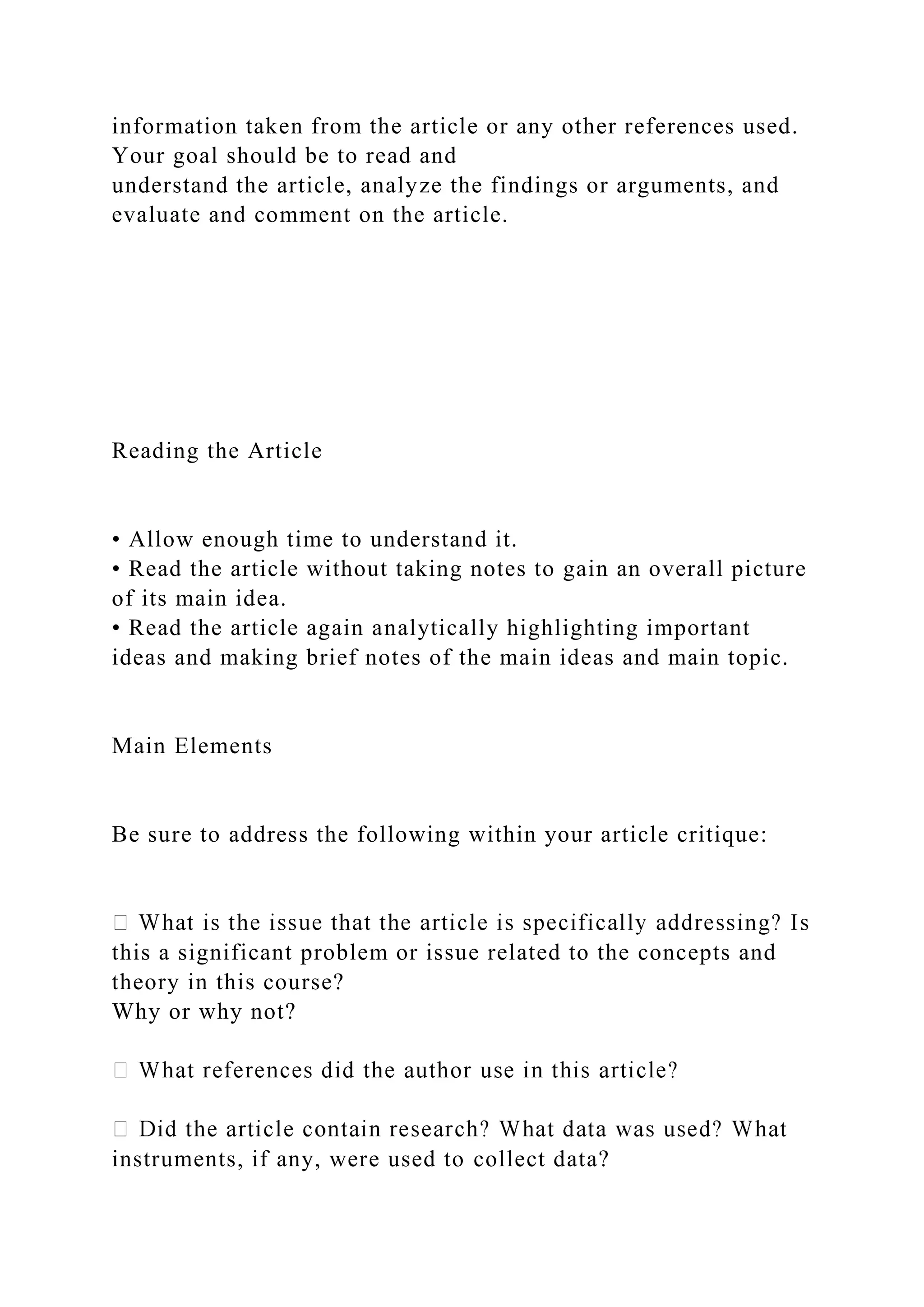 information taken from the article or any other references used.
Your goal should be to read and
understand the article, analyze the findings or arguments, and
evaluate and comment on the article.
Reading the Article
• Allow enough time to understand it.
• Read the article without taking notes to gain an overall picture
of its main idea.
• Read the article again analytically highlighting important
ideas and making brief notes of the main ideas and main topic.
Main Elements
Be sure to address the following within your article critique:
this a significant problem or issue related to the concepts and
theory in this course?
Why or why not?
instruments, if any, were used to collect data?
 