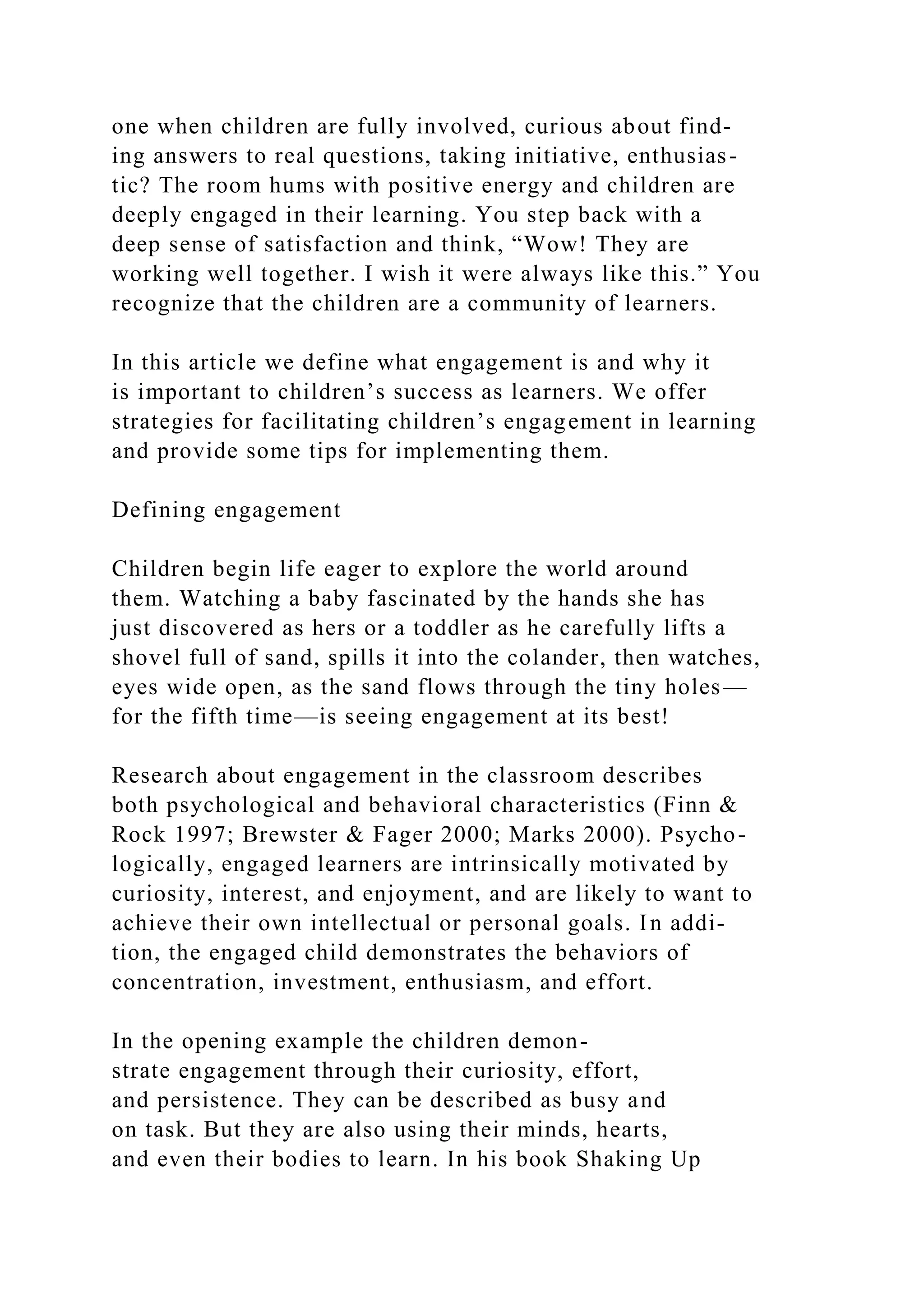 one when children are fully involved, curious about find-
ing answers to real questions, taking initiative, enthusias-
tic? The room hums with positive energy and children are
deeply engaged in their learning. You step back with a
deep sense of satisfaction and think, “Wow! They are
working well together. I wish it were always like this.” You
recognize that the children are a community of learners.
In this article we define what engagement is and why it
is important to children’s success as learners. We offer
strategies for facilitating children’s engagement in learning
and provide some tips for implementing them.
Defining engagement
Children begin life eager to explore the world around
them. Watching a baby fascinated by the hands she has
just discovered as hers or a toddler as he carefully lifts a
shovel full of sand, spills it into the colander, then watches,
eyes wide open, as the sand flows through the tiny holes—
for the fifth time—is seeing engagement at its best!
Research about engagement in the classroom describes
both psychological and behavioral characteristics (Finn &
Rock 1997; Brewster & Fager 2000; Marks 2000). Psycho-
logically, engaged learners are intrinsically motivated by
curiosity, interest, and enjoyment, and are likely to want to
achieve their own intellectual or personal goals. In addi-
tion, the engaged child demonstrates the behaviors of
concentration, investment, enthusiasm, and effort.
In the opening example the children demon-
strate engagement through their curiosity, effort,
and persistence. They can be described as busy and
on task. But they are also using their minds, hearts,
and even their bodies to learn. In his book Shaking Up
 