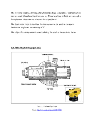 The leveling head has three parts which includes a top plate or tribrach which
carries a spirit level and the instrument. Three leveling, or foot, screws and a
foot plate or trivet that attaches to the tripod head.
The horizontal circle is to allow the instrument to be used to measure
horizontal angles to an accuracy of 1°.
The object focusing screw is used to bring the staff or image in to focus.
TOP VIEW (TOP OF LEVEL) (Figure 2.2.2)
Figure 2.2.2 Top View (Top of Level)
Source: https://www.google.com/patents/USD440506
 