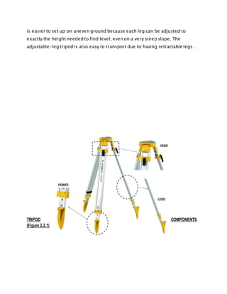 is easier to set up on uneven ground because each leg can be adjusted to
exactly the height needed to find level, even on a very steep slope. The
adjustable-leg tripod is also easy to transport due to having retractable legs.
TRIPOD COMPONENTS
(Figure 2.2.1)
 