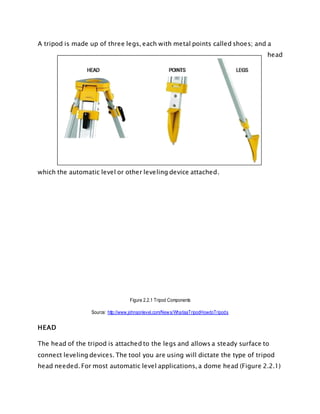 A tripod is made up of three legs, each with metal points called shoes; and a
head
which the automatic level or other leveling device attached.
Figure 2.2.1 Tripod Components
Source: http://www.johnsonlevel.com/News/WhatisaTripodHowdoTripods
HEAD
The head of the tripod is attached to the legs and allows a steady surface to
connect leveling devices. The tool you are using will dictate the type of tripod
head needed. For most automatic level applications, a dome head (Figure 2.2.1)
 
