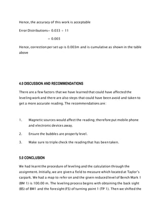 Hence, the accuracy of this work is acceptable
Error Distributions= 0.033 ÷ 11
= 0.003
Hence, correction per set up is 0.003m and is cumulative as shown in the table
above
4.0 DISCUSSION AND RECOMMENDATIONS
There are a few factors that we have learned that could have affected the
leveling work and there are also steps that could have been avoid and taken to
get a more accurate reading. The recommendations are:
1. Magnetic sources would affect the reading; therefore put mobile phone
and electronic devices away.
2. Ensure the bubbles are properly level.
3. Make sure to triple check the reading that has been taken.
5.0 CONCLUSION
We had learnt the procedure of leveling and the calculation through the
assignment. Initially, we are given a field to measure which located at Taylor’s
carpark. We had a map to refer on and the given reduced level of Bench Mark 1
(BM 1) is 100.00 m. The leveling process begins with obtaining the back sight
(BS) of BM1 and the foresight (FS) of turning point 1 (TP 1). Then we shifted the
 