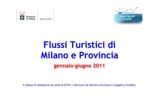 Flussi Turistici di
                Milano e Provincia
                           gennaio-giugno 2011


In attesa di validazione da parte di ISTAT, i dati sono da ritenersi provvisori e soggetti a modifica.
 