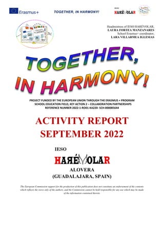 TOGETHER, IN HARMONY!
PROJECT FUNDED BY THE EUROPEAN UNION THROUGH THE ERASMUS + PROGRAM
SCHOOL EDUCATION FIELD, KEY ACTION 2 – COLLABORATION PARTNERSHIPS
REFERENCE NUMBER 2022-1-RO01-KA220- SCH-000085644
ACTIVITY REPORT
SEPTEMBER 2022
ALOVERA
(GUADALAJARA, SPAIN)
The European Commission support for the production of this publication does not constitute an endorsement of the contents
which reflects the views only of the authors, and the Commission cannot be held responsible for any use which may be made
of the information contained therein.
Headmistress of IESO HARÉVOLAR,
LAURA FORTEA MANZANARES
School Erasmus+ coordinator,
LARA VILLARMEA IGLESIAS
 
