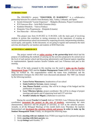 TOGETHER, IN HARMONY!
INTRODUCTION
The ERASMUS+ project “TOGETHER, IN HARMONY!” is a collaborative
partnership between five schools from Romania, Italy, Turkey, Lithuania, and Spain:
• Şcoala Gimnazială “Lucian Grigorescu” – Medgidia (Romania, Project Coordinator)
• ICS Francesco Riso – Isola Delle Femmine (Italy)
• Kardelen Ortaokulu – Yalova (Turkey)
• Klaipedos Vites Progimnazija – Klaipeda (Lituania)
• Ieso Harevolar – Alovera (Spain)
This project runs from 01.09.2022 to 31.08.2024, with the main goal of involving
students in actions that contribute to raising awareness on the importance of creating an
inclusive and harmonious school environment by respecting diversity and promoting tolerance,
social equity, and equality. In this document, we are going to register and summarise the main
activities developed by our teachers and students at IESO Harévolar.
ACTIVITIES CARRIED OUT
The project started with an online meeting at the partnership level which had the
purpose of establishing the methods of carrying out the activities proposed to be carried out at
the level of each partner school and discussing administrative and financial aspects regarding
its implementation. Spanish teachers Serafín Cabañas and Lara Villarmea took part in this
meeting.
One of the tasks assigned in this meeting was the need to make up the Teacher
Management Team (TMT) and the Student Management Team (SMT), so this was the first
thing we worked on. The responsibilities within the teams were established, and the
implementation strategies for 2022-2023 were discussed and planned. The TMT was formed
by the following teachers:
• Laura Fortea Manzanares, headmistress of our school
• Sonia Gutiérrez Serrano, deputy manager
• Ana Manau Paraled, secretary. She will be in charge of the budged and the
justification of expenses
• Lara Villarmea Iglesias, project coordinator. She will be in charge of project
meetings and reports and of organising local and LTT activities
• Serafín Cabañas de Miguel, collaborator in activities
During the second Teacher's Council, held on 7/09/2022, Lara Villarmea (the project
coordinator) presented the project to the rest of teachers, summarising the main
characteristics, objectives and the program of activities, as well as the selection process.
Actually, in all the Bilingual Meetings of this month (held every Thursday), the teachers
brainstormed and developed the selection criteria and process in order to make up the
Student Management Team. Finally, we designed the following steps:
1. Hold a meeting with our students from 3ºESO (our target level) to present the project
2. Hold a meeting with their parents, too.
3. Accept listings until October, 7th
.
 
