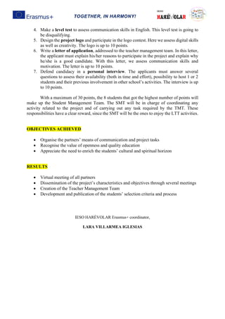 TOGETHER, IN HARMONY!
4. Make a level test to assess communication skills in English. This level test is going to
be disqualifying.
5. Design the project logo and participate in the logo contest. Here we assess digital skills
as well as creativity. The logo is up to 10 points.
6. Write a letter of application, addressed to the teacher management team. In this letter,
the applicant must explain his/her reasons to participate in the project and explain why
he/she is a good candidate. With this letter, we assess communication skills and
motivation. The letter is up to 10 points.
7. Defend candidacy in a personal interview. The applicants must answer several
questions to assess their availability (both in time and effort), possibility to host 1 or 2
students and their previous involvement in other school’s activities. The interview is up
to 10 points.
With a maximum of 30 points, the 8 students that got the highest number of points will
make up the Student Management Team. The SMT will be in charge of coordinating any
activity related to the project and of carrying out any task required by the TMT. These
responsibilities have a clear reward, since the SMT will be the ones to enjoy the LTT activities.
OBJECTIVES ACHIEVED
• Organise the partners’ means of communication and project tasks
• Recognise the value of openness and quality education
• Appreciate the need to enrich the students’ cultural and spiritual horizon
RESULTS
• Virtual meeting of all partners
• Dissemination of the project’s characteristics and objectives through several meetings
• Creation of the Teacher Management Team
• Development and publication of the students’ selection criteria and process
IESO HARÉVOLAR Erasmus+ coordinator,
LARA VILLARMEA IGLESIAS
 