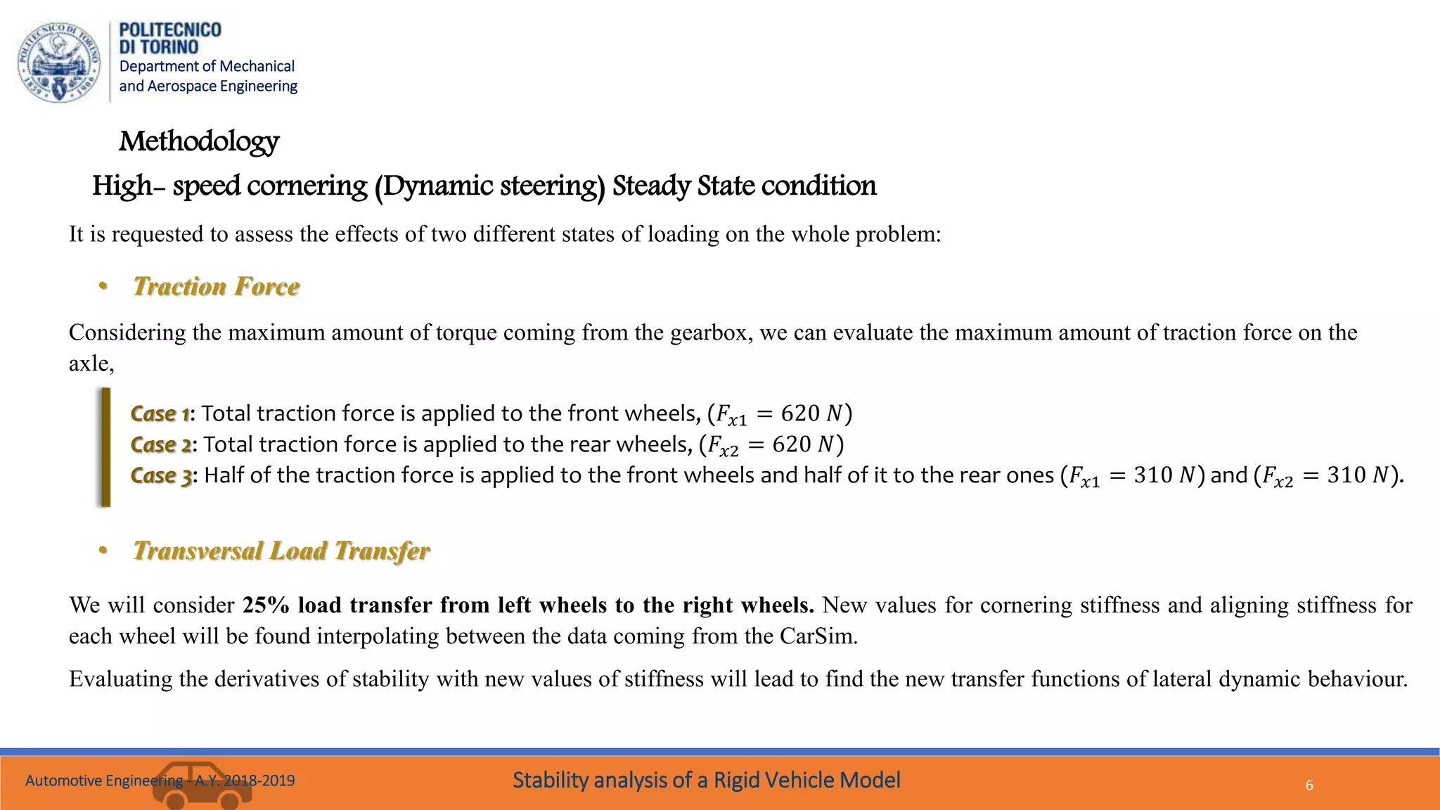 Department of Mechanical
and Aerospace Engineering
6
Methodology
High- speed cornering (Dynamic steering) Steady State condition
Considering the maximum amount of torque coming from the gearbox, we can evaluate the maximum amount of traction force on the
axle,
Case 1: Total traction force is applied to the front wheels, (𝐹𝑥1 = 620 𝑁)
Case 2: Total traction force is applied to the rear wheels, (𝐹𝑥2 = 620 𝑁)
Case 3: Half of the traction force is applied to the front wheels and half of it to the rear ones (𝐹𝑥1 = 310 𝑁) and (𝐹𝑥2 = 310 𝑁).
It is requested to assess the effects of two different states of loading on the whole problem:
• Traction Force
• Transversal Load Transfer
We will consider 25% load transfer from left wheels to the right wheels. New values for cornering stiffness and aligning stiffness for
each wheel will be found interpolating between the data coming from the CarSim.
Evaluating the derivatives of stability with new values of stiffness will lead to find the new transfer functions of lateral dynamic behaviour.
Automotive Engineering - A.Y. 2018-2019 Stability analysis of a Rigid Vehicle Model
 