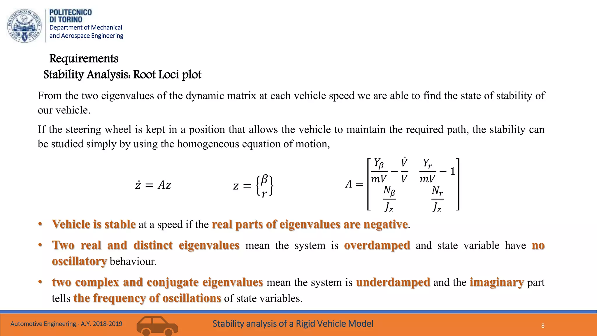 Department of Mechanical
and Aerospace Engineering
8
Requirements
From the two eigenvalues of the dynamic matrix at each vehicle speed we are able to find the state of stability of
our vehicle.
If the steering wheel is kept in a position that allows the vehicle to maintain the required path, the stability can
be studied simply by using the homogeneous equation of motion,
𝑧 = 𝐴𝑧 𝑧 =
𝛽
𝑟
𝐴 =
𝑌𝛽
𝑚𝑉
−
𝑉
𝑉
𝑌𝑟
𝑚𝑉
− 1
𝑁𝛽
𝐽𝑧
𝑁𝑟
𝐽𝑧
• Vehicle is stable at a speed if the real parts of eigenvalues are negative.
• Two real and distinct eigenvalues mean the system is overdamped and state variable have no
oscillatory behaviour.
• two complex and conjugate eigenvalues mean the system is underdamped and the imaginary part
tells the frequency of oscillations of state variables.
Stability Analysis: Root Loci plot
Automotive Engineering - A.Y. 2018-2019 Stability analysis of a Rigid Vehicle Model
 