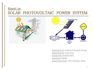 Report on
SOLAR PHOTOVOLTAIC POWER SYSTEM
Submitted To: Professor Yang So-Young
Submitted By: Subir Paul
Student ID: 2018227073
Semester: 20182
Submission Date: 17th October, 2018
1
 