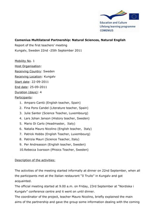 Comenius Multilateral Partnership: Natural Sciences, Natural English
Report of the first teachers’ meeting
Kungalv, Sweden 22nd -25th September 2011


Mobility No. 1
Host Organisation:
Receiving Country: Sweden
Receiving Location: Kungalv
Start date: 22-09-2011
End date: 25-09-2011
Duration (days): 4
Participants:
   1. Amparo Cantò (English teacher, Spain)
   2. Fina Pons Candel (Literature teacher, Spain)
   3. Julie Santer (Science Teacher, Luxembourg)
   4. Lars Johan Janson (History teacher, Sweden)
   5. Mario Di Carlo (Headmaster, Italy)
   6. Natalia Mauro Nicolino (English teacher, Italy)
   7. Patrick Hobbs (English Teacher, Luxembourg)
   8. Patrizia Mauri (Science Teacher, Italy)
   9. Per Andreasson (English teacher, Sweden)
   10.Rebecca Ivarsson (Phisics Teacher, Sweden)


Description of the activities:


The activities of the meeting started informally at dinner on 22nd September, when all
the participants met at the Italian restaurant “Il Trullo” in Kungalv and got
acquainted.
The official meeting started at 9.00 a.m. on Friday, 23rd September at “Nordiska i
Kungalv” conference centre and it went on until dinner.
The coordinator of the project, teacher Mauro Nicolino, briefly explained the main
aims of the partnership and gave the group some information dealing with the coming
 