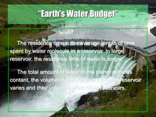 17
“Earth's Water Budget”
The residence time is the average length of time
spent by water molecule in a reservoir. In large
reservoir, the residence time of water is longer
The total amount of water in the planet remains
contant, the volume of water present in each reservoir
varies and their volumes affect other reservoirs.
 