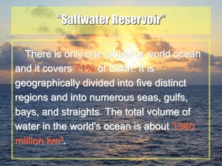 19
“Saltwater Reservoir”
There is only one global or world ocean
and it covers 71% of Earth. It is
geographically divided into five distinct
regions and into numerous seas, gulfs,
bays, and straights. The total volume of
water in the world's ocean is about 1340
million km³.
 