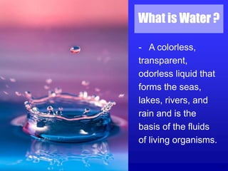 2
What is Water ?
- A colorless,
transparent,
odorless liquid that
forms the seas,
lakes, rivers, and
rain and is the
basis of the fluids
of living organisms.
 