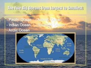 20
The Five Big Oceans from Largest to Smallest:
- Pacific Ocean - Atlantic Ocean
- Indian Ocean - Southern Ocean
- Arctic Ocean
 