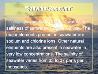 21
“Saltwater Reservoir”
Ocean is vast body of saline water, the
saltiness of saltwater is called Salinity. The
major elements present in seawater are
sodium and chlorine ions. Other natural
elements are also present in seawater in
very low concentrations. The salinity of
seawater varies from 33 to 37 parts per
thousands.
 