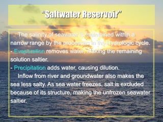 22
“Saltwater Reservoir”
The salinity of seawater is maintained within a
narrow range by the processes in the Hydrologic cycle.
- Evaporation removes water, making the remaining
solution saltier.
- Precipitation adds water, causing dilution.
Inflow from river and groundwater also makes the
sea less salty. As sea water freezes, salt is excluded
because of its structure, making the unfrozen seawater
saltier.
 