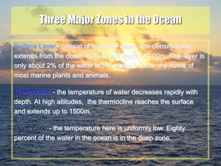 24
Three Major Zones in the Ocean
Surface Layer - consist of relatively warm, low-density water,
extends from the ocean surface to a depth of 100m. This layer is
only about 2% of the water in the ocean but it is the home of
most marine plants and animals.
Thermocline - the temperature of water decreases rapidly with
depth. At high altitudes, the thermocline reaches the surface
and extends up to 1500m.
Deep Zone - the temperature here is uniformly low. Eighty
percent of the water in the ocean is in the deep zone.
 