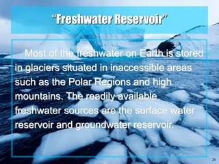 26
“Freshwater Reservoir”
Most of the freshwater on Earth is stored
in glaciers situated in inaccessible areas
such as the Polar Regions and high
mountains. The readily available
freshwater sources are the surface water
reservoir and groundwater reservoir.
 