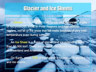 27
Glacier and Ice Sheets
A Glacier is a permanent body of ice, which consists largely
of recrystallized snow. In Polar Regions and high-altitude
regions, not all of the snow that fall melts because of very cold
temperature even during summer.
An Ice Sheet is a mass of glacial land ice extending more
than 50,000 km². There are currently ice sheets covering most
of Greenland and Antarctica.
On Earth, about 70% of freshwater is locked up in glaciers
and ice sheets.
 