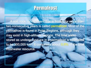 28
Permafrost
A soil, rock, or sediment that is frozen for more than
two consecutive years is called permafrost. Most of the
permafrost is found in Polar Regions, although they
may exist in high-altitude regions. The total water
stored as underground ice in a permafrost is estimated
to be 300,000 km³. It comprises about 0.8% of the total
freshwater resource.
 
