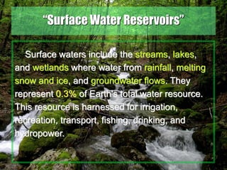 29
“Surface Water Reservoirs”
Surface waters include the streams, lakes,
and wetlands where water from rainfall, melting
snow and ice, and groundwater flows. They
represent 0.3% of Earth's total water resource.
This resource is harnessed for irrigation,
recreation, transport, fishing, drinking, and
hydropower.
 