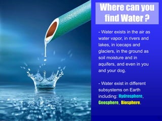 3
Where can you
find Water ?
- Water exists in the air as
water vapor, in rivers and
lakes, in icecaps and
glaciers, in the ground as
soil moisture and in
aquifers, and even in you
and your dog.
- Water exist in different
subsystems on Earth
including: Hydrosphere,
Geosphere, Biosphere.
 
