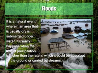 34
Floods
It is a natural event
wherein an area that
is usually dry is
submerged under
water. It usually
happens when the
rate of precipitation
is higher than the rate in which it could be absorbed
by the ground or carried by streams.
 