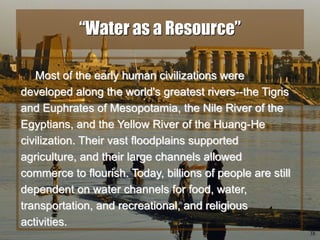 38
“Water as a Resource”
Most of the early human civilizations were
developed along the world's greatest rivers--the Tigris
and Euphrates of Mesopotamia, the Nile River of the
Egyptians, and the Yellow River of the Huang-He
civilization. Their vast floodplains supported
agriculture, and their large channels allowed
commerce to flourish. Today, billions of people are still
dependent on water channels for food, water,
transportation, and recreational, and religious
activities.
 