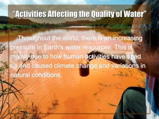 39
“Activities Affecting the Quality of Water”
Throughout the world, there is an increasing
pressure in Earth's water resources. This is
mainly due to how human activities have sped
up and caused climate change and variations in
natural conditions.
 