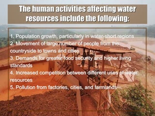 40
The human activities affecting water
resources include the following:
1. Population growth, particularly in water-short regions
2. Movement of large number of people from the
countryside to towns and cities
3. Demands for greater food security and higher living
standards
4. Increased competition between different uses of water
resources
5. Pollution from factories, cities, and farmlands
 