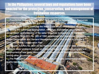 42
In the Philippines, several laws and regulations have been
enacted for the protection, conservation, and management of
freshwater resources.
1.) Presidential Decree(PD)No.424 of 1974 created the National Water Resources
Council(NWRC) to coordinate and integrate water resources development.
2.) PD No. 1067 (1976) instituted the Water Code which consolidated the laws
governing the ownership, appropriation, utilization, exploitation, development,
conservation, and protection of the water resources to regulation by the NWRC.
3.) Executive Order(EO) No. 222 of 1995 established the Presidential Committee on
Water Conservation and Demand Management which was tasked to prepare a
nationwide Water Conservation Plan
4.) Republic Act(RA) No. 8041 or the National Water Crisis Act of 1995 addressed the
country's water problems through an integrated water management program and
development of new water resources and conservation of identified watersheds,
among other provisions.
5.) The Philippine Clean Water Act of 2004 also provided a comprehensive water
quality management.
 