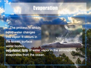 8
Evaporation
The process in which
liquid water changes
into vapor. It occurs in
the ocean, surface
water bodies,
vegetation, andsoil. About 80% of water vapor in the atmosphere
evaporates from the ocean.
 