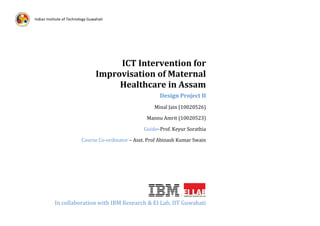 Indian Institute of Technology Guwahati

ICT Intervention for
Improvisation of Maternal
Healthcare in Assam
Design Project II
Minal Jain (10020526)
Mannu Amrit (10020523)
Guide- Prof. Keyur Sorathia
Course Co-ordinator – Asst. Prof Abinash Kumar Swain

In collaboration with IBM Research & EI Lab, IIT Guwahati
1

 