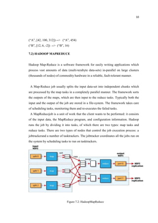 10
(“A”, [42, 100, 312]) --> (“A”, 454)
(“B”, [12, 6, -2]) --> (“B”, 16)
7.2) HADOOP MAPREDUCE
Hadoop Map-Reduce is a software framework for easily writing applications which
process vast amounts of data (multi-terabyte data-sets) in-parallel on large clusters
(thousands of nodes) of commodity hardware in a reliable, fault-tolerant manner.
A Map-Reduce job usually splits the input data-set into independent chunks which
are processed by the map tasks in a completely parallel manner. The framework sorts
the outputs of the maps, which are then input to the reduce tasks. Typically both the
input and the output of the job are stored in a file-system. The framework takes care
of scheduling tasks, monitoring them and re-executes the failed tasks.
A MapReducejob is a unit of work that the client wants to be performed: it consists
of the input data, the MapReduce program, and configuration information. Hadoop
runs the job by dividing it into tasks, of which there are two types: map tasks and
reduce tasks. There are two types of nodes that control the job execution process: a
jobtrackerand a number of tasktrackers. The jobtracker coordinates all the jobs run on
the system by scheduling tasks to run on tasktrackers.
Figure 7.2: HadoopMapReduce
 