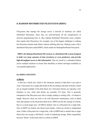 11
8. HADOOP DISTRIBUTED FILESYSTEM (HDFS)
Filesystems that manage the storage across a network of machines are called
distributed filesystems. Since they are network-based, all the complications of
network programming kick in, thus making distributed filesystems more complex
than regular disk filesystems. For example, one of the biggest challenges is making
the filesystem tolerate node failure without suffering data loss. Hadoop comes with a
distributed filesystem called HDFS, which stands for HadoopDistributed Filesystem.
HDFS, the Hadoop Distributed File System, is a distributed file system designed
to hold very large amounts of data (terabytes or even petabytes), and provide
high-throughput access to this information. Files are stored in a redundant fashion
across multiple machines to ensure their durability to failure and high availability to
very parallel applications.
8.1) HDFS CONCEPTS
a) Blocks
A disk has a block size, which is the minimum amount of data that it can read or
write. Filesystems for a single disk build on this by dealing with data in blocks, which
are an integral multiple of the disk block size. Filesystem blocks are typically a few
kilobytes in size, while disk blocks are normally 512 bytes. This is generally
transparent to the filesystem user who is simply reading or writing a file—of whatever
length. However, there are tools to do with filesystem maintenance, such as dfand
fsck, that operate on the filesystem block level. HDFS too has the concept of a block,
but it is a much larger unit—64 MB by default. Like in a filesystem for a single disk,
files in HDFS are broken into block-sized chunks, which are stored as independent
units. Unlike a filesystem for a single disk, a file in HDFS that is smaller than a single
block does not occupy a full block’s worth of underlying storage. When unqualified,
the term “block” in this book refers to a block in HDFS.
 