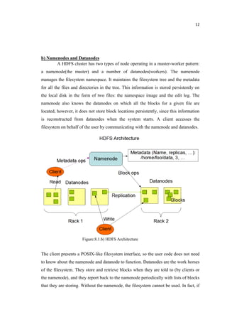 12
b) Namenodes and Datanodes
A HDFS cluster has two types of node operating in a master-worker pattern:
a namenode(the master) and a number of datanodes(workers). The namenode
manages the filesystem namespace. It maintains the filesystem tree and the metadata
for all the files and directories in the tree. This information is stored persistently on
the local disk in the form of two files: the namespace image and the edit log. The
namenode also knows the datanodes on which all the blocks for a given file are
located, however, it does not store block locations persistently, since this information
is reconstructed from datanodes when the system starts. A client accesses the
filesystem on behalf of the user by communicating with the namenode and datanodes.
Figure:8.1.b) HDFS Architecture
The client presents a POSIX-like filesystem interface, so the user code does not need
to know about the namenode and datanode to function. Datanodes are the work horses
of the filesystem. They store and retrieve blocks when they are told to (by clients or
the namenode), and they report back to the namenode periodically with lists of blocks
that they are storing. Without the namenode, the filesystem cannot be used. In fact, if
 