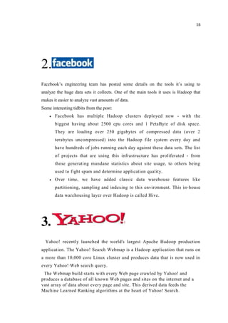 16
2.
Facebook’s engineering team has posted some details on the tools it’s using to
analyze the huge data sets it collects. One of the main tools it uses is Hadoop that
makes it easier to analyze vast amounts of data.
Some interesting tidbits from the post:
Facebook has multiple Hadoop clusters deployed now - with the
biggest having about 2500 cpu cores and 1 PetaByte of disk space.
They are loading over 250 gigabytes of compressed data (over 2
terabytes uncompressed) into the Hadoop file system every day and
have hundreds of jobs running each day against these data sets. The list
of projects that are using this infrastructure has proliferated - from
those generating mundane statistics about site usage, to others being
used to fight spam and determine application quality.
Over time, we have added classic data warehouse features like
partitioning, sampling and indexing to this environment. This in-house
data warehousing layer over Hadoop is called Hive.
3.
Yahoo! recently launched the world's largest Apache Hadoop production
application. The Yahoo! Search Webmap is a Hadoop application that runs on
a more than 10,000 core Linux cluster and produces data that is now used in
every Yahoo! Web search query.
The Webmap build starts with every Web page crawled by Yahoo! and
produces a database of all known Web pages and sites on the internet and a
vast array of data about every page and site. This derived data feeds the
Machine Learned Ranking algorithms at the heart of Yahoo! Search.
 