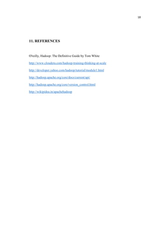 18
11. REFERENCES
O'reilly, Hadoop: The Definitive Guide by Tom White
http://www.cloudera.com/hadoop-training-thinking-at-scale
http://developer.yahoo.com/hadoop/tutorial/module1.html
http://hadoop.apache.org/core/docs/current/api/
http://hadoop.apache.org/core/version_control.html
http://wikipidea.in/apachehadoop
 